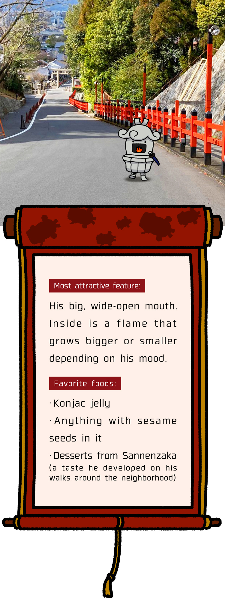 Most attractive feature is His big, wide-open mouth. Inside is a flame that grows bigger or smaller depending on his mood. Favorite foods are konjac jelly, anything with sesame seeds in it and desserts from Sannenzaka (A taste he developed on his walks around the neighborhood).