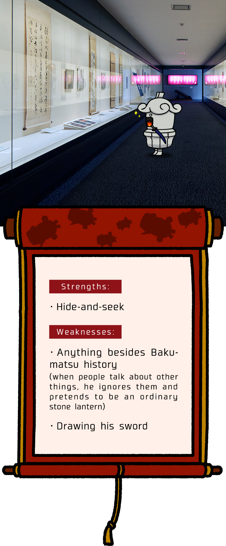 Strengths is Hide-and-seek. Weaknesses are anything besides Bakumatsu history (when people talk about other things, he ignores them and pretends to be an ordinary stone lantern) and drawing his sword.